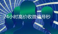 24小时高价收微信号秒结（24小时收微信号的平台）