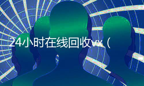 24小时在线回收vx（24小时在线回收vx_微信回收高价秒结平台）